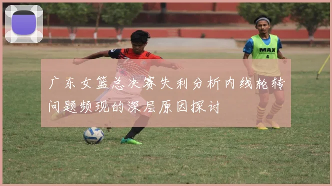 广东女篮总决赛失利分析内线轮转问题频现的深层原因探讨