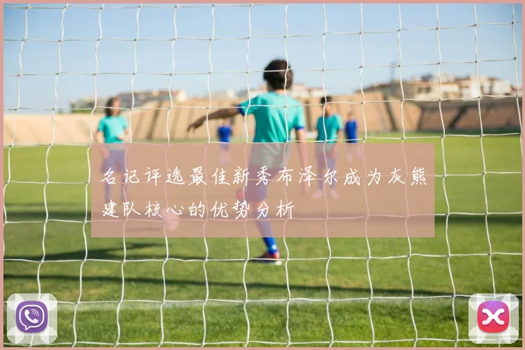 名记评选最佳新秀布泽尔成为灰熊建队核心的优势分析